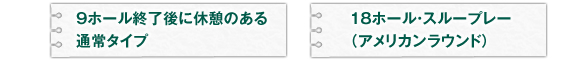 9ホール終了後に休憩のある通常タイプと、 18ホール・スループレー（アメリカンラウンド）